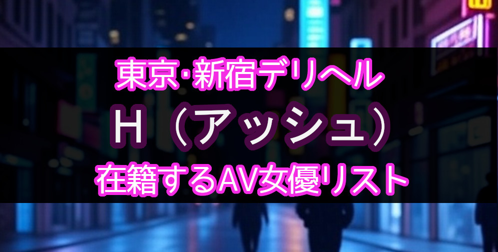 東京・新宿のデリヘル「H（アッシュ）」在籍するAV女優一覧