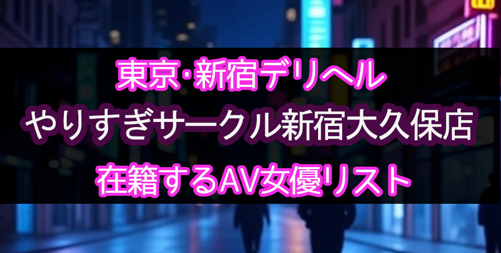 東京・新宿のデリヘル「やりすぎサークル新宿大久保店」在籍するAV女優一覧